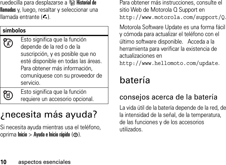 10aspectos esencialesruedecilla para desplazarse a IHistorial de llamadas y, luego, resaltar y seleccionar una llamada entrante (D).¿necesita más ayuda?Si necesita ayuda mientras usa el teléfono, oprima Inicio &gt;Ayuda e Inicio rápido (1).Para obtener más instrucciones, consulte el sitio Web de Motorola Q Support en http://www.motorola.com/support/Q.Motorola Software Update es una forma fácil y cómoda para actualizar el teléfono con el último software disponible.   Acceda a la herramienta para verificar la existencia de actualizaciones en http://www.hellomoto.com/update.bateríaconsejos acerca de la bateríaLa vida útil de la batería depende de la red, de la intensidad de la señal, de la temperatura, de las funciones y de los accesorios utilizados.símbolosEsto significa que la función depende de la red o de la suscripción, y es posible que no esté disponible en todas las áreas. Para obtener más información, comuníquese con su proveedor de servicio.Esto significa que la función requiere un accesorio opcional.