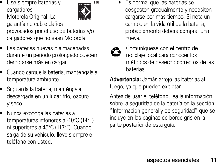 11aspectos esenciales•Use siempre baterías y cargadores Motorola Original. La garantía no cubre daños provocados por el uso de baterías y/o cargadores que no sean Motorola.•Las baterías nuevas o almacenadas durante un período prolongado pueden demorarse más en cargar.•Cuando cargue la batería, manténgala a temperatura ambiente.•Si guarda la batería, manténgala descargada en un lugar frío, oscuro yseco.•Nunca exponga las baterías a temperaturas inferiores a -10ºC (14ºF) ni superiores a 45ºC (113ºF). Cuando salga de su vehículo, lleve siempre el teléfono con usted.•Es normal que las baterías se desgasten gradualmente y necesiten cargarse por más tiempo. Si nota un cambio en la vida útil de la batería, probablemente deberá comprar una nueva.Comuníquese con el centro de reciclaje local para conocer los métodos de desecho correctos de las baterías.Advertencia: Jamás arroje las baterías al fuego, ya que pueden explotar.Antes de usar el teléfono, lea la información sobre la seguridad de la batería en la sección “Información general y de seguridad” que se incluye en las páginas de borde gris en la parte posterior de esta guía.032375o