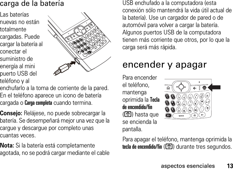 13aspectos esencialescarga de la bateríaLas baterías nuevas no están totalmente cargadas. Puede cargar la batería al conectar el suministro de energía al mini puerto USB del teléfono y al enchufarlo a la toma de corriente de la pared. En el teléfono aparece un icono de batería cargada o Carga completa cuando termina.Consejo: Relájese, no puede sobrecargar la batería. Se desempeñará mejor una vez que la cargue y descargue por completo unas cuantas veces.Nota: Si la batería está completamente agotada, no se podrá cargar mediante el cable USB enchufado a la computadora (esta conexión sólo mantendrá la vida útil actual de la batería). Use un cargador de pared o de automóvil para volver a cargar la batería. Algunos puertos USB de la computadora tienen más corriente que otros, por lo que la carga será más rápida.encender y apagarPara encender el teléfono, mantenga oprimida la Tecla de encendido/fin (O) hasta que se encienda la pantalla.Para apagar el teléfono, mantenga oprimida la tecla de encendido/fin (O) durante tres segundos.