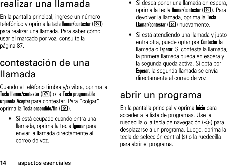 14aspectos esencialesrealizar una llamadaEn la pantalla principal, ingrese un número telefónico y oprima la tecla llamar/contestar (N) para realizar una llamada. Para saber cómo usar el marcado por voz, consulte la página 87.contestación de una llamadaCuando el teléfono timbra y/o vibra, oprima la Tecla llamar/contestar (N) o la Tecla programable izquierda Aceptar para contestar. Para “colgar”, oprima la Tecla encendido/fin (O).•Si está ocupado cuando entra una llamada, oprima la tecla Ignorar para enviar la llamada directamente al correo de voz.•Si desea poner una llamada en espera, oprima la tecla llamar/contestar (N). Para devolver la llamada, oprima la Tecla Llamar/contestar (N) nuevamente. •Si está atendiendo una llamada y justo entra otra, puede optar por Contestar la llamada o Esperar. Si contesta la llamada, la primera llamada queda en espera y la segunda queda activa. Si opta por Esperar, la segunda llamada se envía directamente al correo de voz.abrir un programaEn la pantalla principal y oprima Inicio para acceder a la lista de programas. Use la ruedecilla o la tecla de navegación (S) para desplazarse a un programa. Luego, oprima la tecla de selección central (s) o la ruedecilla para abrir el programa. 