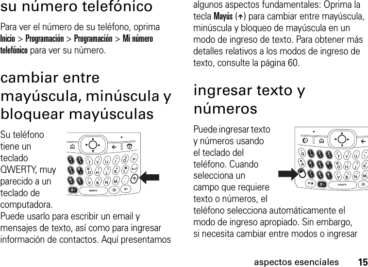 15aspectos esencialessu número telefónicoPara ver el número de su teléfono, oprima Inicio &gt; Programación &gt; Programación &gt; Mi número telefónico para ver su número.cambiar entre mayúscula, minúscula y bloquear mayúsculasSu teléfono tiene un teclado QWERTY, muy parecido a un teclado de computadora. Puede usarlo para escribir un email y mensajes de texto, así como para ingresar información de contactos. Aquí presentamos algunos aspectos fundamentales: Oprima la tecla Mayús (Â) para cambiar entre mayúscula, minúscula y bloqueo de mayúscula en un modo de ingreso de texto. Para obtener más detalles relativos a los modos de ingreso de texto, consulte la página 60.ingresar texto y númerosPuede ingresar texto y números usando el teclado del teléfono. Cuando selecciona un campo que requiere texto o números, el teléfono selecciona automáticamente el modo de ingreso apropiado. Sin embargo, si necesita cambiar entre modos o ingresar espacio