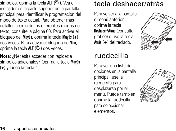 16aspectos esencialessímbolos, oprima la tecla ALT (). Vea el indicador en la parte superior de la pantalla principal para identificar la programación del modo de texto actual. Para obtener más detalles acerca de los diferentes modos de texto, consulte la página 60. Para activar el bloqueo de  Mayús, oprima la tecla Mayús (Â) dos veces. Para activar el bloqueo de Núm, oprima la tecla ALT ( ) dos veces.Nota: ¿Necesita acceder con rapidez a símbolos adicionales? Oprima la tecla Mayús (Â) y luego la tecla #.tecla deshacer/atrásPara volver a la pantalla o menú anterior, oprima la tecla Deshacer/Atrás (consultar gráfico) o use la tecla Atrás (À) del teclado. ruedecillaPara ver una lista de opciones en la pantalla principal, use la ruedecilla para desplazarse por el menú. Puede también oprimir la ruedecilla para seleccionar elementos.