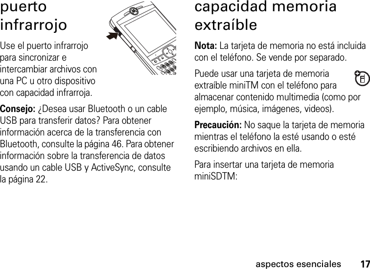 17aspectos esencialespuerto infrarrojoUse el puerto infrarrojo para sincronizar e intercambiar archivos con una PC u otro dispositivo con capacidad infrarroja. Consejo: ¿Desea usar Bluetooth o un cable USB para transferir datos? Para obtener información acerca de la transferencia con Bluetooth, consulte la página 46. Para obtener información sobre la transferencia de datos usando un cable USB y ActiveSync, consulte la página 22.capacidad memoria extraíbleNota: La tarjeta de memoria no está incluida con el teléfono. Se vende por separado.Puede usar una tarjeta de memoria extraíble miniTM con el teléfono para almacenar contenido multimedia (como por ejemplo, música, imágenes, videos).Precaución: No saque la tarjeta de memoria mientras el teléfono la esté usando o esté escribiendo archivos en ella. Para insertar una tarjeta de memoria miniSDTM: