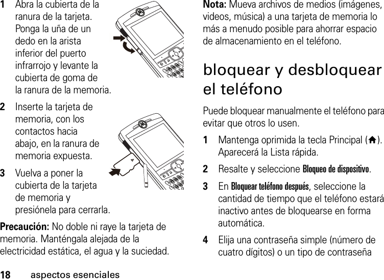 18aspectos esenciales  1Abra la cubierta de la ranura de la tarjeta. Ponga la uña de un dedo en la arista inferior del puerto infrarrojo y levante la cubierta de goma de la ranura de la memoria.2Inserte la tarjeta de memoria, con los contactos hacia abajo, en la ranura de memoria expuesta.3Vuelva a poner la cubierta de la tarjeta de memoria y presiónela para cerrarla.Precaución: No doble ni raye la tarjeta de memoria. Manténgala alejada de la electricidad estática, el agua y la suciedad.Nota: Mueva archivos de medios (imágenes, videos, música) a una tarjeta de memoria lo más a menudo posible para ahorrar espacio de almacenamiento en el teléfono.bloquear y desbloquear el teléfonoPuede bloquear manualmente el teléfono para evitar que otros lo usen.   1Mantenga oprimida la tecla Principal (Y). Aparecerá la Lista rápida.2Resalte y seleccione Bloqueo de dispositivo.3En Bloquear teléfono después, seleccione la cantidad de tiempo que el teléfono estará inactivo antes de bloquearse en forma automática.4Elija una contraseña simple (número de cuatro dígitos) o un tipo de contraseña 