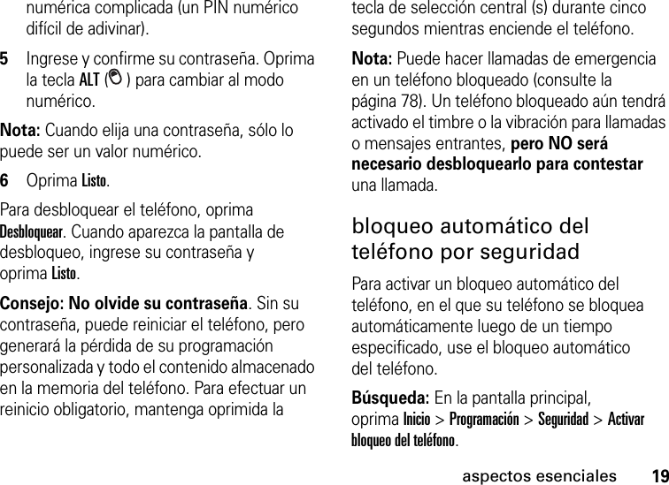 19aspectos esencialesnumérica complicada (un PIN numérico difícil de adivinar).5Ingrese y confirme su contraseña. Oprima la tecla ALT ( ) para cambiar al modo numérico.Nota: Cuando elija una contraseña, sólo lo puede ser un valor numérico.6Oprima Listo. Para desbloquear el teléfono, oprima Desbloquear. Cuando aparezca la pantalla de desbloqueo, ingrese su contraseña y oprimaListo.Consejo: No olvide su contraseña. Sin su contraseña, puede reiniciar el teléfono, pero generará la pérdida de su programación personalizada y todo el contenido almacenado en la memoria del teléfono. Para efectuar un reinicio obligatorio, mantenga oprimida la tecla de selección central (s) durante cinco segundos mientras enciende el teléfono.Nota: Puede hacer llamadas de emergencia en un teléfono bloqueado (consulte la página 78). Un teléfono bloqueado aún tendrá activado el timbre o la vibración para llamadas o mensajes entrantes, pero NO será necesario desbloquearlo para contestar una llamada.bloqueo automático del teléfono por seguridadPara activar un bloqueo automático del teléfono, en el que su teléfono se bloquea automáticamente luego de un tiempo especificado, use el bloqueo automático del teléfono.Búsqueda: En la pantalla principal, oprimaInicio &gt; Programación &gt; Seguridad &gt; Activar bloqueo del teléfono.