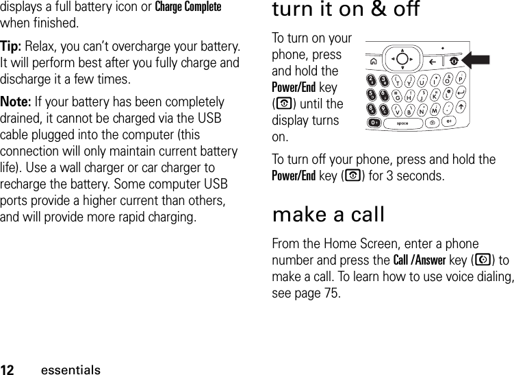 12essentialsdisplays a full battery icon or Charge Complete when finished.Tip: Relax, you can’t overcharge your battery. It will perform best after you fully charge and discharge it a few times.Note: If your battery has been completely drained, it cannot be charged via the USB cable plugged into the computer (this connection will only maintain current battery life). Use a wall charger or car charger to recharge the battery. Some computer USB ports provide a higher current than others, and will provide more rapid charging.turn it on &amp; offTo turn on your phone, press and hold the Power/End key (O) until the display turns on.To turn off your phone, press and hold the Power/End key (O) for 3 seconds.make a callFrom the Home Screen, enter a phone number and press the Call /Answer key (N) to make a call. To learn how to use voice dialing, see page 75.