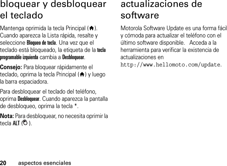 20aspectos esencialesbloquear y desbloquear el tecladoMantenga oprimida la tecla Principal (Y). Cuando aparezca la Lista rápida, resalte y seleccione Bloqueo de tecla. Una vez que el teclado está bloqueado, la etiqueta de la tecla programable izquierda cambia a Desbloquear. Consejo: Para bloquear rápidamente el teclado, oprima la tecla Principal (Y) y luego la barra espaciadora.Para desbloquear el teclado del teléfono, oprima Desbloquear. Cuando aparezca la pantalla de desbloqueo, oprima la tecla *. Nota: Para desbloquear, no necesita oprimir la tecla ALT ().actualizaciones de softwareMotorola Software Update es una forma fácil y cómoda para actualizar el teléfono con el último software disponible.   Acceda a la herramienta para verificar la existencia de actualizaciones en http://www.hellomoto.com/update.