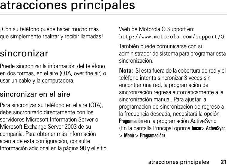 21atracciones principalesatracciones principales¡Con su teléfono puede hacer mucho más que simplemente realizar y recibir llamadas!sincronizarPuede sincronizar la información del teléfono en dos formas, en el aire (OTA, over the air) o usar un cable y la computadora.sincronizar en el airePara sincronizar su teléfono en el aire (OTA), debe sincronizarlo directamente con los servidores Microsoft Information Server o Microsoft Exchange Server 2003 de su compañía. Para obtener más información acerca de esta configuración, consulte Información adicional en la página 98 y el sitio Web de Motorola Q Support en: http://www.motorola.com/support/Q. También puede comunicarse con su administrador de sistema para programar esta sincronización.Nota:  Si está fuera de la cobertura de red y el teléfono intenta sincronizar 3 veces sin encontrar una red, la programación de sincronización regresa automáticamente a la sincronización manual. Para ajustar la programación de sincronización de regreso a la frecuencia deseada, necesitará la opción Programación en la programación ActiveSync (En la pantalla Principal oprima Inicio&gt; ActiveSync &gt; Menú &gt; Programación).