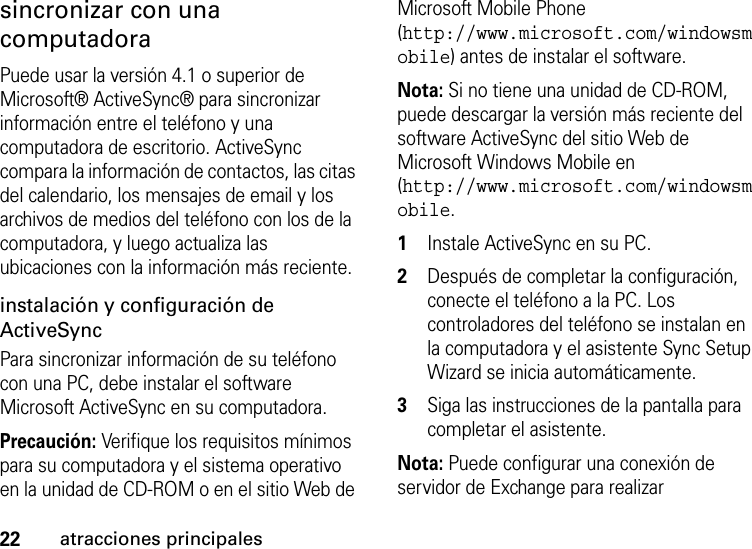 22atracciones principalessincronizar con una computadoraPuede usar la versión 4.1 o superior de Microsoft® ActiveSync® para sincronizar información entre el teléfono y una computadora de escritorio. ActiveSync compara la información de contactos, las citas del calendario, los mensajes de email y los archivos de medios del teléfono con los de la computadora, y luego actualiza las ubicaciones con la información más reciente.instalación y configuración de ActiveSync Para sincronizar información de su teléfono con una PC, debe instalar el software Microsoft ActiveSync en su computadora. Precaución: Verifique los requisitos mínimos para su computadora y el sistema operativo en la unidad de CD-ROM o en el sitio Web de Microsoft Mobile Phone (http://www.microsoft.com/windowsmobile) antes de instalar el software.Nota: Si no tiene una unidad de CD-ROM, puede descargar la versión más reciente del software ActiveSync del sitio Web de Microsoft Windows Mobile en (http://www.microsoft.com/windowsmobile.  1Instale ActiveSync en su PC. 2Después de completar la configuración, conecte el teléfono a la PC. Los controladores del teléfono se instalan en la computadora y el asistente Sync Setup Wizard se inicia automáticamente. 3Siga las instrucciones de la pantalla para completar el asistente. Nota: Puede configurar una conexión de servidor de Exchange para realizar 