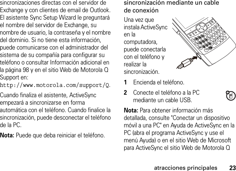 23atracciones principalessincronizaciones directas con el servidor de Exchange y con clientes de email de Outlook. El asistente Sync Setup Wizard le preguntará el nombre del servidor de Exchange, su nombre de usuario, la contraseña y el nombre del dominio. Si no tiene esta información, puede comunicarse con el administrador del sistema de su compañía para configurar su teléfono o consultar Información adicional en la página 98 y en el sitio Web de Motorola Q Support en: http://www.motorola.com/support/Q.Cuando finaliza el asistente, ActiveSync empezará a sincronizarse en forma automática con el teléfono. Cuando finalice la sincronización, puede desconectar el teléfono de la PC.Nota: Puede que deba reiniciar el teléfono. sincronización mediante un cable de conexiónUna vez que instala ActiveSync en la computadora, puede conectarla con el teléfono y realizar la sincronización.   1Encienda el teléfono. 2Conecte el teléfono a la PC mediante un cable USB. Nota: Para obtener información más detallada, consulte &quot;Conectar un dispositivo móvil a una PC&quot; en Ayuda de ActiveSync en la PC (abra el programa ActiveSync y use el menú Ayuda) o en el sitio Web de Microsoft para ActiveSync el sitio Web de Motorola Q 