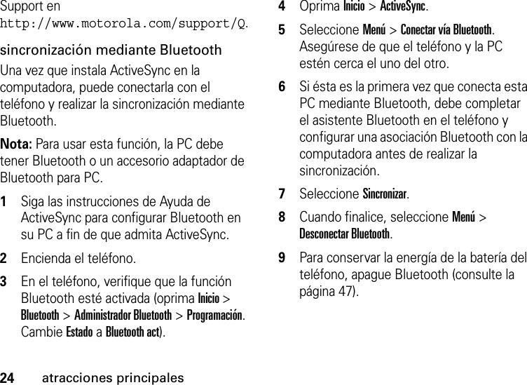 24atracciones principalesSupport en http://www.motorola.com/support/Q.sincronización mediante BluetoothUna vez que instala ActiveSync en la computadora, puede conectarla con el teléfono y realizar la sincronización mediante Bluetooth. Nota: Para usar esta función, la PC debe tener Bluetooth o un accesorio adaptador de Bluetooth para PC.  1Siga las instrucciones de Ayuda de ActiveSync para configurar Bluetooth en su PC a fin de que admita ActiveSync. 2Encienda el teléfono.3En el teléfono, verifique que la función Bluetooth esté activada (oprima Inicio &gt; Bluetooth &gt; Administrador Bluetooth &gt; Programación. Cambie Estado a Bluetooth act).4Oprima Inicio &gt; ActiveSync.5Seleccione Menú &gt; Conectar vía Bluetooth. Asegúrese de que el teléfono y la PC estén cerca el uno del otro. 6Si ésta es la primera vez que conecta esta PC mediante Bluetooth, debe completar el asistente Bluetooth en el teléfono y configurar una asociación Bluetooth con la computadora antes de realizar la sincronización.7Seleccione Sincronizar. 8Cuando finalice, seleccione Menú &gt; Desconectar Bluetooth. 9Para conservar la energía de la batería del teléfono, apague Bluetooth (consulte la página 47).