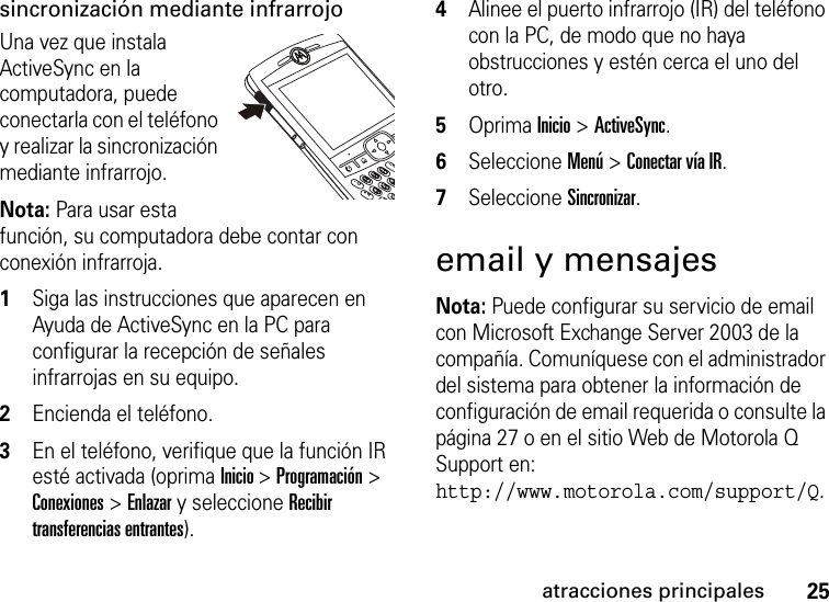 25atracciones principalessincronización mediante infrarrojoUna vez que instala ActiveSync en la computadora, puede conectarla con el teléfono y realizar la sincronización mediante infrarrojo. Nota: Para usar esta función, su computadora debe contar con conexión infrarroja.  1Siga las instrucciones que aparecen en Ayuda de ActiveSync en la PC para configurar la recepción de señales infrarrojas en su equipo. 2Encienda el teléfono. 3En el teléfono, verifique que la función IR esté activada (oprima Inicio &gt; Programación &gt; Conexiones &gt; Enlazar y seleccione Recibir transferencias entrantes).4Alinee el puerto infrarrojo (IR) del teléfono con la PC, de modo que no haya obstrucciones y estén cerca el uno del otro. 5Oprima Inicio &gt; ActiveSync. 6Seleccione Menú &gt; Conectar vía IR. 7Seleccione Sincronizar. email y mensajesNota: Puede configurar su servicio de email con Microsoft Exchange Server 2003 de la compañía. Comuníquese con el administrador del sistema para obtener la información de configuración de email requerida o consulte la página 27 o en el sitio Web de Motorola Q Support en: http://www.motorola.com/support/Q.