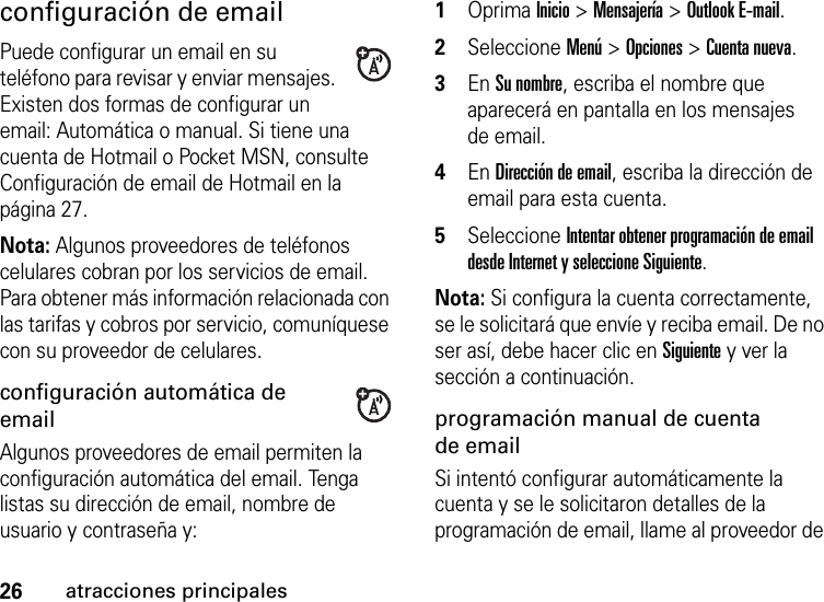 26atracciones principalesconfiguración de emailPuede configurar un email en su teléfono para revisar y enviar mensajes. Existen dos formas de configurar un email: Automática o manual. Si tiene una cuenta de Hotmail o Pocket MSN, consulte Configuración de email de Hotmail en la página 27.Nota: Algunos proveedores de teléfonos celulares cobran por los servicios de email. Para obtener más información relacionada con las tarifas y cobros por servicio, comuníquese con su proveedor de celulares.configuración automática de emailAlgunos proveedores de email permiten la configuración automática del email. Tenga listas su dirección de email, nombre de usuario y contraseña y:  1Oprima Inicio &gt; Mensajería &gt; Outlook E-mail. 2Seleccione Menú &gt; Opciones &gt; Cuenta nueva. 3En Su nombre, escriba el nombre que aparecerá en pantalla en los mensajes de email. 4En Dirección de email, escriba la dirección de email para esta cuenta. 5Seleccione Intentar obtener programación de email desde Internet y seleccione Siguiente. Nota: Si configura la cuenta correctamente, se le solicitará que envíe y reciba email. De no ser así, debe hacer clic en Siguiente y ver la sección a continuación. programación manual de cuenta de emailSi intentó configurar automáticamente la cuenta y se le solicitaron detalles de la programación de email, llame al proveedor de 