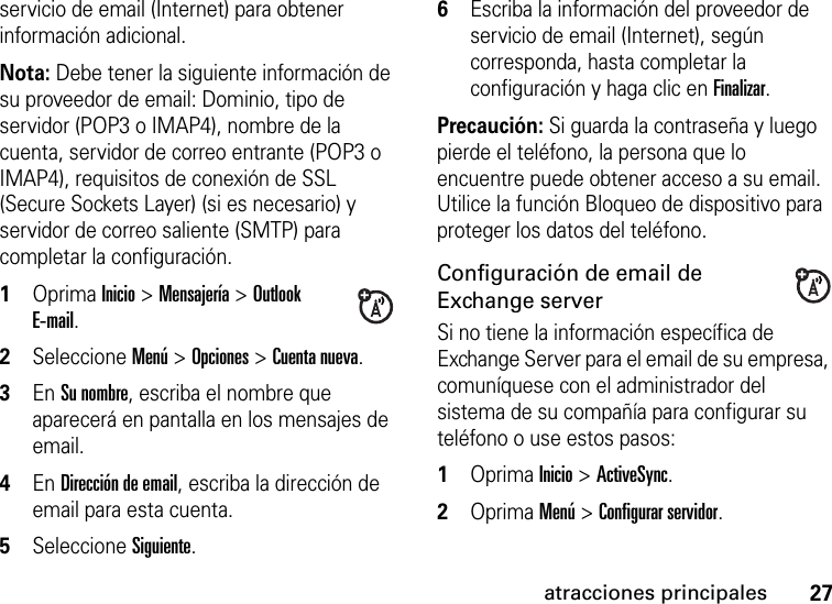 27atracciones principalesservicio de email (Internet) para obtener información adicional. Nota: Debe tener la siguiente información de su proveedor de email: Dominio, tipo de servidor (POP3 o IMAP4), nombre de la cuenta, servidor de correo entrante (POP3 o IMAP4), requisitos de conexión de SSL (Secure Sockets Layer) (si es necesario) y servidor de correo saliente (SMTP) para completar la configuración.  1Oprima Inicio &gt; Mensajería &gt; Outlook E-mail. 2Seleccione Menú &gt; Opciones &gt; Cuenta nueva. 3En Su nombre, escriba el nombre que aparecerá en pantalla en los mensajes de email. 4En Dirección de email, escriba la dirección de email para esta cuenta. 5Seleccione Siguiente. 6Escriba la información del proveedor de servicio de email (Internet), según corresponda, hasta completar la configuración y haga clic en Finalizar.Precaución: Si guarda la contraseña y luego pierde el teléfono, la persona que lo encuentre puede obtener acceso a su email. Utilice la función Bloqueo de dispositivo para proteger los datos del teléfono.Configuración de email de Exchange serverSi no tiene la información específica de Exchange Server para el email de su empresa, comuníquese con el administrador del sistema de su compañía para configurar su teléfono o use estos pasos:  1Oprima Inicio &gt; ActiveSync.2Oprima Menú &gt; Configurar servidor. 