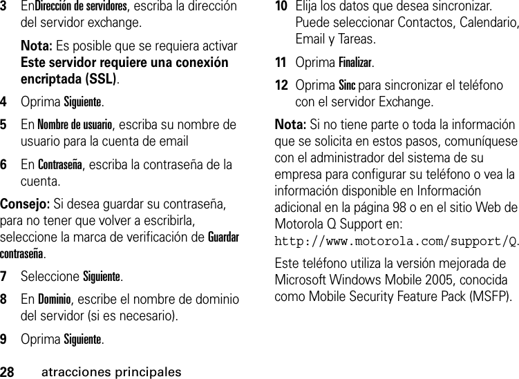 28atracciones principales3EnDirección de servidores, escriba la dirección del servidor exchange. Nota: Es posible que se requiera activar Este servidor requiere una conexión encriptada (SSL).4Oprima Siguiente.5En Nombre de usuario, escriba su nombre de usuario para la cuenta de email6En Contraseña, escriba la contraseña de la cuenta. Consejo: Si desea guardar su contraseña, para no tener que volver a escribirla, seleccione la marca de verificación de Guardar contraseña.7Seleccione Siguiente. 8En Dominio, escribe el nombre de dominio del servidor (si es necesario).9Oprima Siguiente.10Elija los datos que desea sincronizar.  Puede seleccionar Contactos, Calendario, Email y Tareas.11Oprima Finalizar.12Oprima Sinc para sincronizar el teléfono con el servidor Exchange.Nota: Si no tiene parte o toda la información que se solicita en estos pasos, comuníquese con el administrador del sistema de su empresa para configurar su teléfono o vea la información disponible en Información adicional en la página 98 o en el sitio Web de Motorola Q Support en: http://www.motorola.com/support/Q.Este teléfono utiliza la versión mejorada de Microsoft Windows Mobile 2005, conocida como Mobile Security Feature Pack (MSFP).