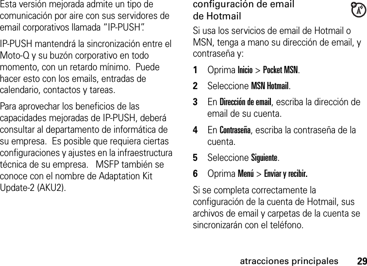 29atracciones principalesEsta versión mejorada admite un tipo de comunicación por aire con sus servidores de email corporativos llamada “IP-PUSH”. IP-PUSH mantendrá la sincronización entre el Moto-Q y su buzón corporativo en todo momento, con un retardo mínimo.  Puede hacer esto con los emails, entradas de calendario, contactos y tareas.Para aprovechar los beneficios de las capacidades mejoradas de IP-PUSH, deberá consultar al departamento de informática de su empresa.  Es posible que requiera ciertas configuraciones y ajustes en la infraestructura técnica de su empresa.   MSFP también se conoce con el nombre de Adaptation Kit Update-2 (AKU2). configuración de email de HotmailSi usa los servicios de email de Hotmail o MSN, tenga a mano su dirección de email, y contraseña y:  1Oprima Inicio &gt; Pocket MSN.2Seleccione MSN Hotmail. 3En Dirección de email, escriba la dirección de email de su cuenta. 4En Contraseña, escriba la contraseña de la cuenta. 5Seleccione Siguiente. 6Oprima Menú &gt; Enviar y recibir.Si se completa correctamente la configuración de la cuenta de Hotmail, sus archivos de email y carpetas de la cuenta se sincronizarán con el teléfono.