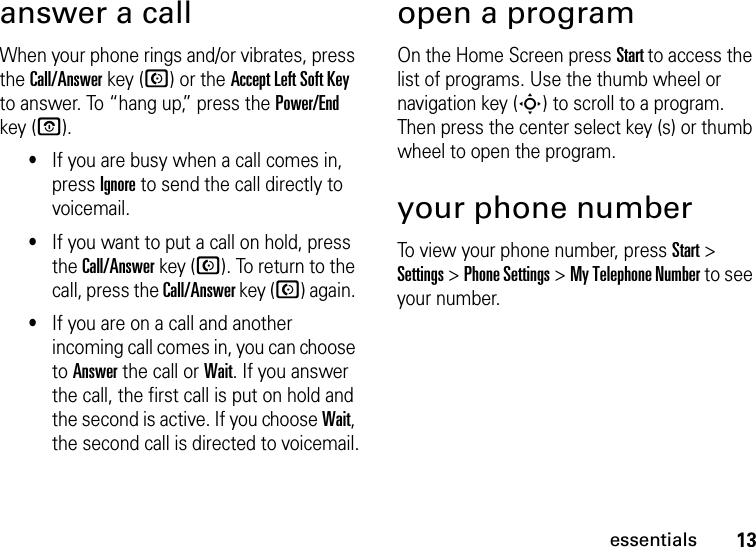 13essentialsanswer a callWhen your phone rings and/or vibrates, press the Call/Answer key (N) or the Accept Left Soft Key to answer. To “hang up,” press the Power/End key (O).•If you are busy when a call comes in, press Ignore to send the call directly to voicemail.•If you want to put a call on hold, press the Call/Answer key (N). To return to the call, press the Call/Answer key (N) again. •If you are on a call and another incoming call comes in, you can choose to Answer the call or Wait. If you answer the call, the first call is put on hold and the second is active. If you choose Wait, the second call is directed to voicemail.open a programOn the Home Screen press Start to access the list of programs. Use the thumb wheel or navigation key (S) to scroll to a program. Then press the center select key (s) or thumb wheel to open the program. your phone numberTo view your phone number, press Start &gt; Settings &gt; Phone Settings &gt; My Telephone Number to see your number.