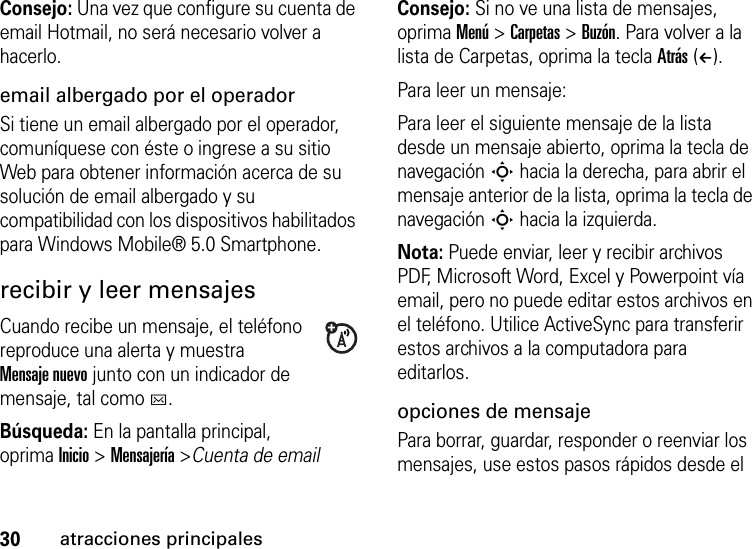 30atracciones principalesConsejo: Una vez que configure su cuenta de email Hotmail, no será necesario volver a hacerlo.email albergado por el operadorSi tiene un email albergado por el operador, comuníquese con éste o ingrese a su sitio Web para obtener información acerca de su solución de email albergado y su compatibilidad con los dispositivos habilitados para Windows Mobile® 5.0 Smartphone.recibir y leer mensajesCuando recibe un mensaje, el teléfono reproduce una alerta y muestra Mensaje nuevo junto con un indicador de mensaje, tal como C.Búsqueda: En la pantalla principal, oprimaInicio &gt; Mensajería &gt;Cuenta de emailConsejo: Si no ve una lista de mensajes, oprima Menú &gt; Carpetas &gt; Buzón. Para volver a la lista de Carpetas, oprima la tecla Atrás (À).Para leer un mensaje: Para leer el siguiente mensaje de la lista desde un mensaje abierto, oprima la tecla de navegación S hacia la derecha, para abrir el mensaje anterior de la lista, oprima la tecla de navegación S hacia la izquierda. Nota: Puede enviar, leer y recibir archivos PDF, Microsoft Word, Excel y Powerpoint vía email, pero no puede editar estos archivos en el teléfono. Utilice ActiveSync para transferir estos archivos a la computadora para editarlos.opciones de mensajePara borrar, guardar, responder o reenviar los mensajes, use estos pasos rápidos desde el 