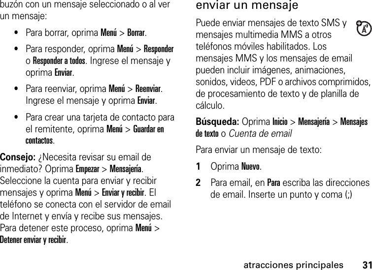 31atracciones principalesbuzón con un mensaje seleccionado o al ver un mensaje: •Para borrar, oprima Menú &gt; Borrar.•Para responder, oprima Menú &gt; Responder o Responder a todos. Ingrese el mensaje y oprima Enviar. •Para reenviar, oprima Menú &gt; Reenviar. Ingrese el mensaje y oprima Enviar.•Para crear una tarjeta de contacto para el remitente, oprima Menú &gt; Guardar en contactos. Consejo: ¿Necesita revisar su email de inmediato? Oprima Empezar &gt; Mensajería. Seleccione la cuenta para enviar y recibir mensajes y oprima Menú &gt; Enviar y recibir. El teléfono se conecta con el servidor de email de Internet y envía y recibe sus mensajes. Para detener este proceso, oprima Menú &gt; Detener enviar y recibir.enviar un mensajePuede enviar mensajes de texto SMS y mensajes multimedia MMS a otros teléfonos móviles habilitados. Los mensajes MMS y los mensajes de email pueden incluir imágenes, animaciones, sonidos, videos, PDF o archivos comprimidos, de procesamiento de texto y de planilla de cálculo.Búsqueda: OprimaInicio &gt; Mensajería &gt; Mensajes de texto o Cuenta de emailPara enviar un mensaje de texto:  1Oprima Nuevo.2Para email, en Para escriba las direcciones de email. Inserte un punto y coma (;) 