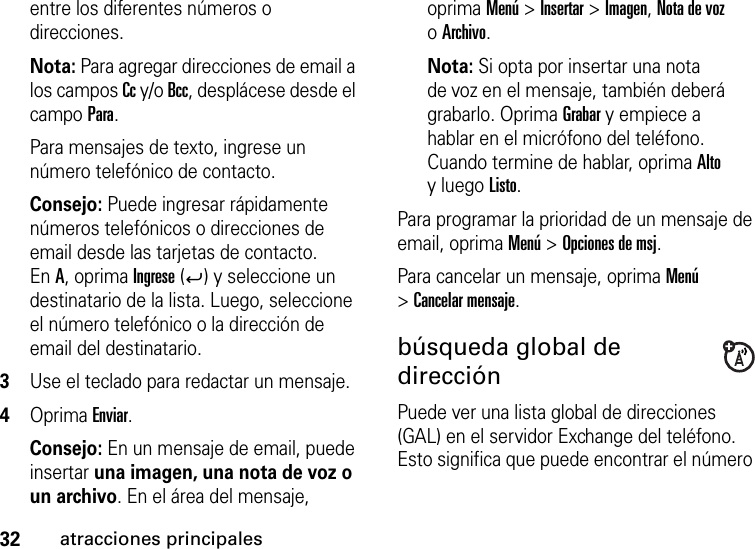 32atracciones principalesentre los diferentes números o direcciones. Nota: Para agregar direcciones de email a los campos Cc y/o Bcc, desplácese desde el campo Para.Para mensajes de texto, ingrese un número telefónico de contacto.Consejo: Puede ingresar rápidamente números telefónicos o direcciones de email desde las tarjetas de contacto. EnA, oprima Ingrese (Á) y seleccione un destinatario de la lista. Luego, seleccione el número telefónico o la dirección de email del destinatario. 3Use el teclado para redactar un mensaje.4Oprima Enviar.Consejo: En un mensaje de email, puede insertar una imagen, una nota de voz o un archivo. En el área del mensaje, oprima Menú &gt; Insertar &gt; Imagen, Nota de voz oArchivo.Nota: Si opta por insertar una nota de voz en el mensaje, también deberá grabarlo. Oprima Grabar y empiece a hablar en el micrófono del teléfono. Cuando termine de hablar, oprima Alto y luego Listo.Para programar la prioridad de un mensaje de email, oprima Menú &gt; Opciones de msj.Para cancelar un mensaje, oprima Menú &gt;Cancelar mensaje.búsqueda global de direcciónPuede ver una lista global de direcciones (GAL) en el servidor Exchange del teléfono. Esto significa que puede encontrar el número 