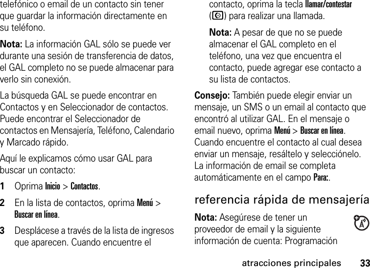 33atracciones principalestelefónico o email de un contacto sin tener que guardar la información directamente en su teléfono.Nota: La información GAL sólo se puede ver durante una sesión de transferencia de datos, el GAL completo no se puede almacenar para verlo sin conexión.La búsqueda GAL se puede encontrar en Contactos y en Seleccionador de contactos. Puede encontrar el Seleccionador de contactos en Mensajería, Teléfono, Calendario y Marcado rápido.Aquí le explicamos cómo usar GAL para buscar un contacto:  1Oprima Inicio &gt; Contactos.2En la lista de contactos, oprima Menú &gt; Buscar en línea. 3Desplácese a través de la lista de ingresos que aparecen. Cuando encuentre el contacto, oprima la tecla llamar/contestar (N) para realizar una llamada. Nota: A pesar de que no se puede almacenar el GAL completo en el teléfono, una vez que encuentra el contacto, puede agregar ese contacto a su lista de contactos.Consejo: También puede elegir enviar un mensaje, un SMS o un email al contacto que encontró al utilizar GAL. En el mensaje o email nuevo, oprima Menú &gt; Buscar en línea. Cuando encuentre el contacto al cual desea enviar un mensaje, resáltelo y selecciónelo. La información de email se completa automáticamente en el campo Para:.referencia rápida de mensajeríaNota: Asegúrese de tener un proveedor de email y la siguiente información de cuenta: Programación 