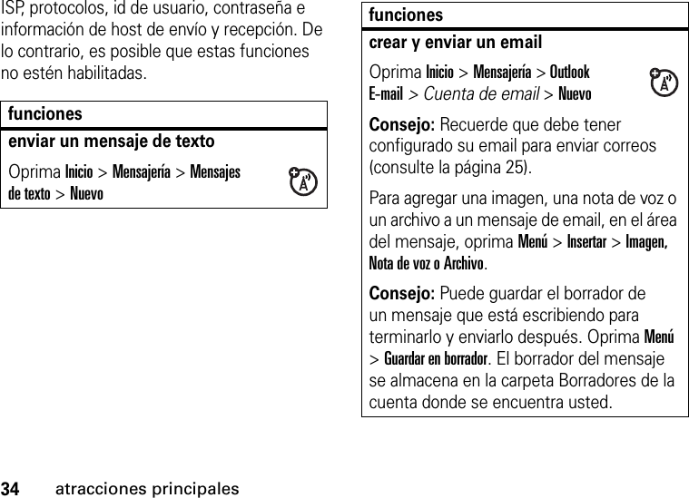 34atracciones principalesISP, protocolos, id de usuario, contraseña e información de host de envío y recepción. De lo contrario, es posible que estas funciones no estén habilitadas.funcionesenviar un mensaje de textoOprima Inicio &gt;Mensajería &gt;Mensajes de texto &gt;Nuevocrear y enviar un emailOprima Inicio &gt;Mensajería &gt; Outlook E-mail&gt; Cuenta de email &gt;NuevoConsejo: Recuerde que debe tener configurado su email para enviar correos (consulte la página 25).Para agregar una imagen, una nota de voz o un archivo a un mensaje de email, en el área del mensaje, oprima Menú &gt; Insertar &gt; Imagen, Nota de voz o Archivo.Consejo: Puede guardar el borrador de un mensaje que está escribiendo para terminarlo y enviarlo después. Oprima Menú &gt; Guardar en borrador. El borrador del mensaje se almacena en la carpeta Borradores de la cuenta donde se encuentra usted.funciones