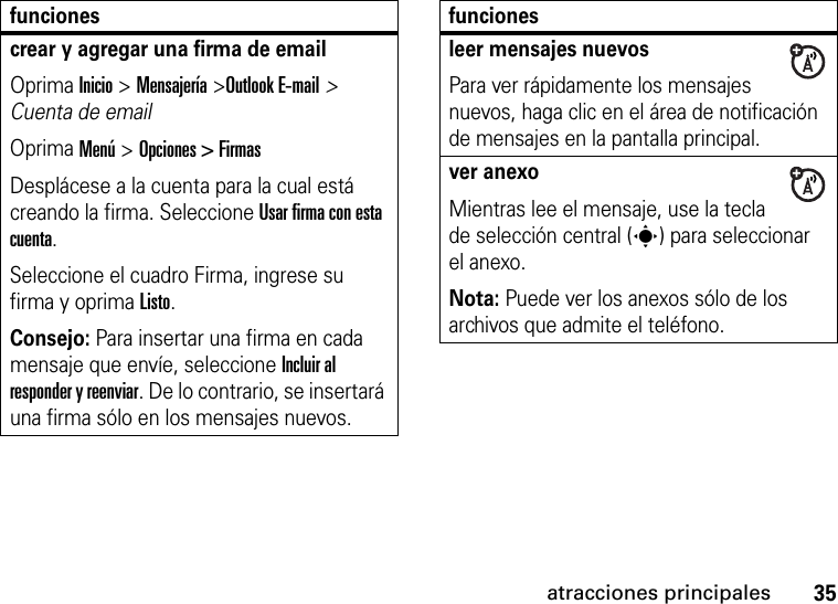 35atracciones principalescrear y agregar una firma de emailOprima Inicio &gt; Mensajería &gt;Outlook E-mail&gt; Cuenta de emailOprima Menú &gt; Opciones &gt; FirmasDesplácese a la cuenta para la cual está creando la firma. Seleccione Usar firma con esta cuenta. Seleccione el cuadro Firma, ingrese su firma y oprima Listo.Consejo: Para insertar una firma en cada mensaje que envíe, seleccione Incluir al responder y reenviar. De lo contrario, se insertará una firma sólo en los mensajes nuevos. funcionesleer mensajes nuevos Para ver rápidamente los mensajes nuevos, haga clic en el área de notificación de mensajes en la pantalla principal. ver anexo Mientras lee el mensaje, use la tecla de selección central (s) para seleccionar el anexo. Nota: Puede ver los anexos sólo de los archivos que admite el teléfono.funciones