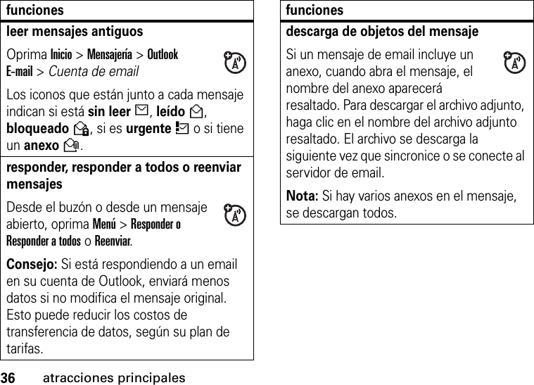 36atracciones principalesleer mensajes antiguos Oprima Inicio &gt;Mensajería &gt; Outlook E-mail&gt;Cuenta de email  Los iconos que están junto a cada mensaje indican si está sin leerJ, leídoH, bloqueadoV, si es urgenteK o si tiene un anexoR.responder, responder a todos o reenviar mensajes Desde el buzón o desde un mensaje abierto, oprima Menú &gt;Responder o Responder a todos o Reenviar.Consejo: Si está respondiendo a un email en su cuenta de Outlook, enviará menos datos si no modifica el mensaje original. Esto puede reducir los costos de transferencia de datos, según su plan de tarifas.funcionesdescarga de objetos del mensaje Si un mensaje de email incluye un anexo, cuando abra el mensaje, el nombre del anexo aparecerá resaltado. Para descargar el archivo adjunto, haga clic en el nombre del archivo adjunto resaltado. El archivo se descarga la siguiente vez que sincronice o se conecte al servidor de email.Nota: Si hay varios anexos en el mensaje, se descargan todos.funciones