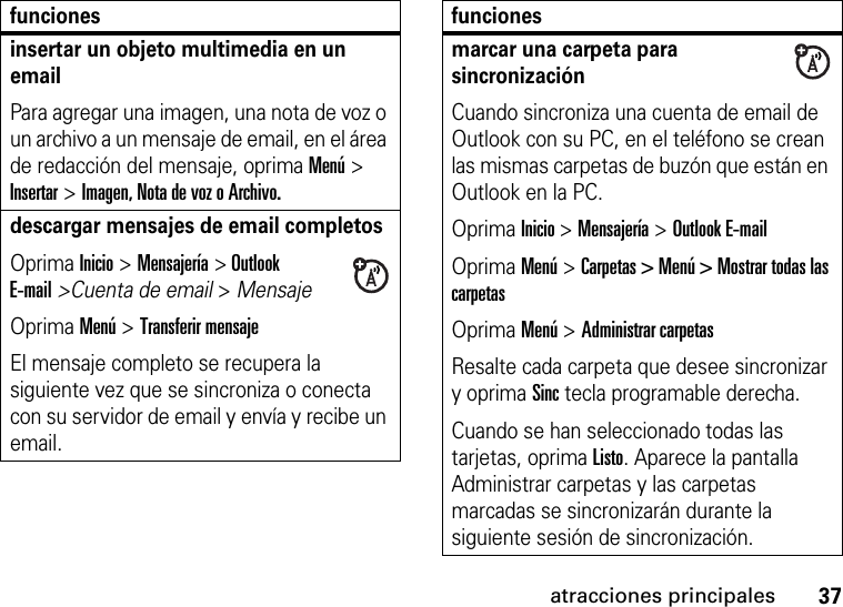 37atracciones principalesinsertar un objeto multimedia en un email Para agregar una imagen, una nota de voz o un archivo a un mensaje de email, en el área de redacción del mensaje, oprima Menú &gt; Insertar &gt; Imagen, Nota de voz o Archivo.descargar mensajes de email completosOprima Inicio &gt; Mensajería &gt; Outlook E-mail&gt;Cuenta de email &gt; Mensaje Oprima Menú &gt; Transferir mensaje El mensaje completo se recupera la siguiente vez que se sincroniza o conecta con su servidor de email y envía y recibe un email.funcionesmarcar una carpeta para sincronizaciónCuando sincroniza una cuenta de email de Outlook con su PC, en el teléfono se crean las mismas carpetas de buzón que están en Outlook en la PC.Oprima Inicio &gt; Mensajería &gt; Outlook E-mailOprima Menú &gt; Carpetas &gt; Menú &gt; Mostrar todas las carpetasOprima Menú &gt; Administrar carpetasResalte cada carpeta que desee sincronizar y oprima Sinc tecla programable derecha.Cuando se han seleccionado todas las tarjetas, oprima Listo. Aparece la pantalla Administrar carpetas y las carpetas marcadas se sincronizarán durante la siguiente sesión de sincronización.funciones