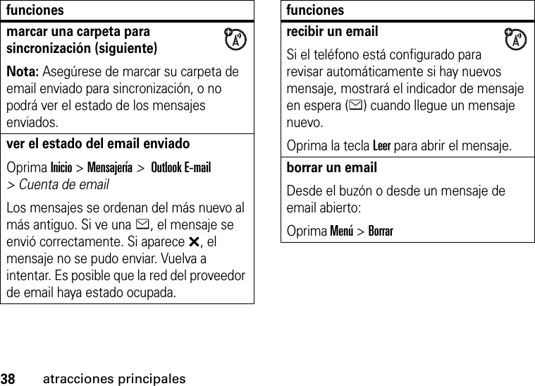 38atracciones principalesmarcar una carpeta para sincronización (siguiente)Nota: Asegúrese de marcar su carpeta de email enviado para sincronización, o no podrá ver el estado de los mensajes enviados.ver el estado del email enviadoOprima Inicio &gt; Mensajería &gt; Outlook E-mail &gt; Cuenta de emailLos mensajes se ordenan del más nuevo al más antiguo. Si ve una e, el mensaje se envió correctamente. Si aparece &gt;, el mensaje no se pudo enviar. Vuelva a intentar. Es posible que la red del proveedor de email haya estado ocupada.funcionesrecibir un emailSi el teléfono está configurado para revisar automáticamente si hay nuevos mensaje, mostrará el indicador de mensaje en espera (e) cuando llegue un mensaje nuevo.Oprima la tecla Leer para abrir el mensaje.borrar un emailDesde el buzón o desde un mensaje de email abierto:Oprima Menú &gt; Borrarfunciones