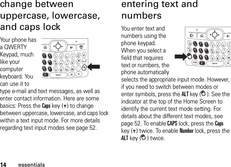 14essentialschange between uppercase, lowercase, and caps lockYour phone has a QWERTY Keypad, much like your computer keyboard. You can use it to type e-mail and text messages, as well as enter contact information. Here are some basics: Press the Caps key (Â) to change between uppercase, lowercase, and caps lock within a text input mode. For more details regarding text input modes see page 52.entering text and numbersYou enter text and numbers using the phone keypad. When you select a field that requires text or numbers, the phone automatically selects the appropriate input mode. However, if you need to switch between modes or enter symbols, press the ALT key ( ). See the indicator at the top of the Home Screen to identify the current text mode setting. For details about the different text modes, see page 52. To enable CAPS lock, press the Caps key (Â) twice. To enable Number lock, press the ALT key ( ) twice.