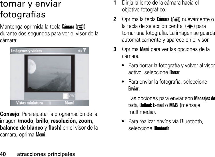 40atracciones principalestomar y enviar fotografíasMantenga oprimida la tecla Cámara (Í) durante dos segundos para ver el visor de la cámara:Consejo: Para ajustar la programación de la imagen (modo, brillo, resolución, zoom, balance de blanco y flash) en el visor de la cámara, oprima Menú.  1Dirija la lente de la cámara hacia el objetivo fotográfico.2Oprima la tecla Cámara (Í) nuevamente o la tecla de selección central (s) para tomar una fotografía. La imagen se guarda automáticamente y aparece en el visor.3Oprima Menú para ver las opciones de la cámara.•Para borrar la fotografía y volver al visor activo, seleccione Borrar.•Para enviar la fotografía, seleccione Enviar.Las opciones para enviar son Mensajes de texto, Outlook E-mail o MMS (mensaje multimedia).•Para realizar envíos vía Bluetooth, seleccione Bluetooth.