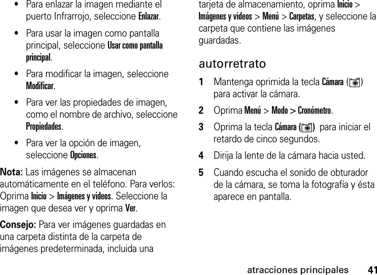 41atracciones principales•Para enlazar la imagen mediante el puerto Infrarrojo, seleccione Enlazar.•Para usar la imagen como pantalla principal, seleccione Usar como pantalla principal.•Para modificar la imagen, seleccione Modificar.•Para ver las propiedades de imagen, como el nombre de archivo, seleccione Propiedades.•Para ver la opción de imagen, seleccione Opciones.Nota: Las imágenes se almacenan automáticamente en el teléfono. Para verlos: Oprima Inicio &gt; Imágenes y videos. Seleccione la imagen que desea ver y oprima Ver.Consejo: Para ver imágenes guardadas en una carpeta distinta de la carpeta de imágenes predeterminada, incluida una tarjeta de almacenamiento, oprima Inicio &gt; Imágenes y videos &gt; Menú &gt; Carpetas, y seleccione la carpeta que contiene las imágenes guardadas. autorretrato  1Mantenga oprimida la tecla Cámara (Í)  para activar la cámara.2Oprima Menú &gt;Modo &gt; Cronómetro.3Oprima la tecla Cámara (Í)  para iniciar el retardo de cinco segundos.4Dirija la lente de la cámara hacia usted.5Cuando escucha el sonido de obturador de la cámara, se toma la fotografía y ésta aparece en pantalla.