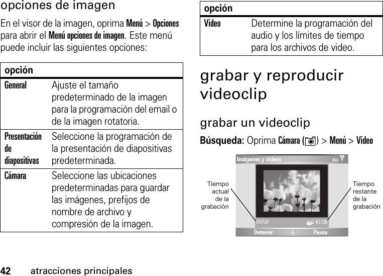 42atracciones principalesopciones de imagenEn el visor de la imagen, oprima Menú &gt; Opciones para abrir el Menú opciones de imagen. Este menú puede incluir las siguientes opciones:grabar y reproducir videoclipgrabar un videoclipBúsqueda: Oprima Cámara (Í) &gt;Menú &gt;VideoopciónGeneralAjuste el tamaño predeterminado de la imagen para la programación del email o de la imagen rotatoria.Presentación de diapositivasSeleccione la programación de la presentación de diapositivas predeterminada.CámaraSeleccione las ubicaciones predeterminadas para guardar las imágenes, prefijos de nombre de archivo y compresión de la imagen.VideoDetermine la programación del audio y los límites de tiempo para los archivos de video.opción01:33Tiempo restantede la grabaciónTiempoactualde lagrabación