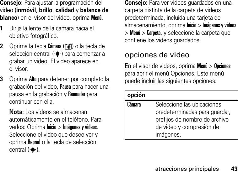 43atracciones principalesConsejo: Para ajustar la programación del video (inmóvil, brillo, calidad y balance de blanco) en el visor del video, oprima Menú.  1Dirija la lente de la cámara hacia el objetivo fotográfico.2Oprima la tecla Cámara (Í) o la tecla de selección central (s) para comenzar a grabar un video. El video aparece en el visor. 3Oprima Alto para detener por completo la grabación del video, Pausa para hacer una pausa en la grabación y Reanudar para continuar con ella. Nota: Los videos se almacenan automáticamente en el teléfono. Para verlos: Oprima Inicio &gt; Imágenes y videos. Seleccione el video que desee ver y oprima Reprod o la tecla de selección central (s).Consejo: Para ver videos guardados en una carpeta distinta de la carpeta de videos predeterminada, incluida una tarjeta de almacenamiento, oprima Inicio &gt; Imágenes y videos &gt; Menú &gt; Carpeta, y seleccione la carpeta que contiene los videos guardados.opciones de videoEn el visor de videos, oprima Menú &gt; Opciones para abrir el menú Opciones. Este menú puede incluir las siguientes opciones:opciónCámaraSeleccione las ubicaciones predeterminadas para guardar, prefijos de nombre de archivo de video y compresión de imágenes.