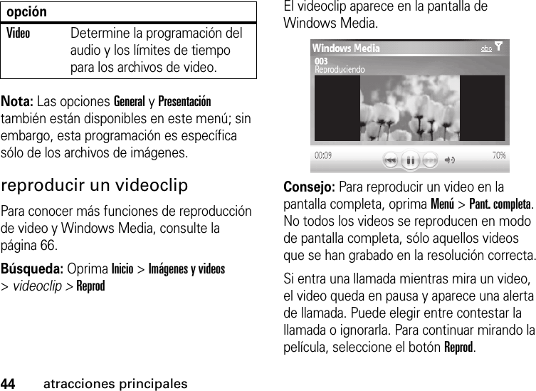 44atracciones principalesNota: Las opciones General y Presentación también están disponibles en este menú; sin embargo, esta programación es específica sólo de los archivos de imágenes.reproducir un videoclipPara conocer más funciones de reproducción de video y Windows Media, consulte la página 66.Búsqueda: Oprima Inicio &gt; Imágenes y videos &gt;videoclip &gt; ReprodEl videoclip aparece en la pantalla de Windows Media.Consejo: Para reproducir un video en la pantalla completa, oprima Menú &gt; Pant. completa. No todos los videos se reproducen en modo de pantalla completa, sólo aquellos videos que se han grabado en la resolución correcta.Si entra una llamada mientras mira un video, el video queda en pausa y aparece una alerta de llamada. Puede elegir entre contestar la llamada o ignorarla. Para continuar mirando la película, seleccione el botón Reprod.VideoDetermine la programación del audio y los límites de tiempo para los archivos de video.opción