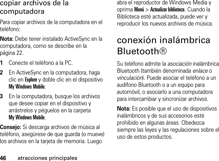 46atracciones principalescopiar archivos de la computadoraPara copiar archivos de la computadora en el teléfono:Nota: Debe tener instalado ActiveSync en la computadora, como se describe en la página 22.  1Conecte el teléfono a la PC. 2En ActiveSync en la computadora, haga clic en Explore y doble clic en el dispositivo My Windows Mobile. 3En la computadora, busque los archivos que desee copiar en el dispositivo y arrástrelos y péguelos en la carpeta My Windows Mobile.Consejo: Si descarga archivos de música al teléfono, asegúrese de que guarda (o mueve) los archivos en la tarjeta de memoria. Luego abra el reproductor de Windows Media y oprima Menú &gt; Actualizar biblioteca. Cuando la Biblioteca esté actualizada, puede ver y reproducir los nuevos archivos de música.conexión inalámbrica Bluetooth®Su teléfono admite la asociación inalámbrica Bluetooth (también denominada enlace o vinculación). Puede asociar el teléfono a un audífono Bluetooth o a un equipo para automóvil, o asociarlo a una computadora para intercambiar y sincronizar archivos.Nota: Es posible que el uso de dispositivos inalámbricos y de sus accesorios esté prohibido en algunas áreas. Obedezca siempre las leyes y las regulaciones sobre el uso de estos productos. 