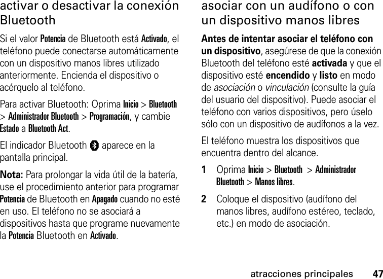 47atracciones principalesactivar o desactivar la conexión BluetoothSi el valor Potencia de Bluetooth está Activado, el teléfono puede conectarse automáticamente con un dispositivo manos libres utilizado anteriormente. Encienda el dispositivo o acérquelo al teléfono.Para activar Bluetooth: Oprima Inicio &gt; Bluetooth &gt; Administrador Bluetooth &gt; Programación, y cambie Estado a Bluetooth Act.El indicador Bluetooth à aparece en la pantalla principal.Nota: Para prolongar la vida útil de la batería, use el procedimiento anterior para programar Potencia de Bluetooth en Apagado cuando no esté en uso. El teléfono no se asociará a dispositivos hasta que programe nuevamente la Potencia Bluetooth en Activado.asociar con un audífono o con un dispositivo manos libresAntes de intentar asociar el teléfono con un dispositivo, asegúrese de que la conexión Bluetooth del teléfono esté activada y que el dispositivo esté encendido y listo en modo de asociación o vinculación (consulte la guía del usuario del dispositivo). Puede asociar el teléfono con varios dispositivos, pero úselo sólo con un dispositivo de audífonos a la vez. El teléfono muestra los dispositivos que encuentra dentro del alcance.  1Oprima Inicio &gt; Bluetooth  &gt; Administrador Bluetooth &gt; Manos libres. 2Coloque el dispositivo (audífono del manos libres, audífono estéreo, teclado, etc.) en modo de asociación.