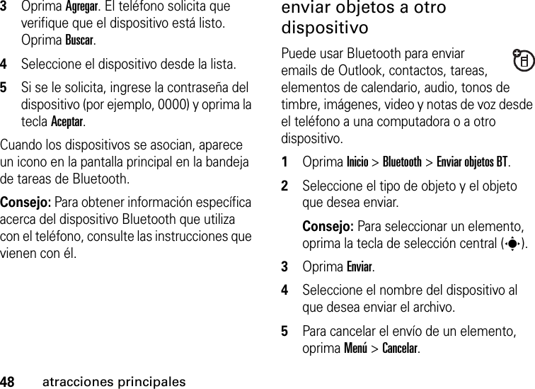 48atracciones principales3Oprima Agregar. El teléfono solicita que verifique que el dispositivo está listo. Oprima Buscar. 4Seleccione el dispositivo desde la lista. 5Si se le solicita, ingrese la contraseña del dispositivo (por ejemplo, 0000) y oprima la tecla Aceptar.Cuando los dispositivos se asocian, aparece un icono en la pantalla principal en la bandeja de tareas de Bluetooth.Consejo: Para obtener información específica acerca del dispositivo Bluetooth que utiliza con el teléfono, consulte las instrucciones que vienen con él.enviar objetos a otro dispositivoPuede usar Bluetooth para enviar emails de Outlook, contactos, tareas, elementos de calendario, audio, tonos de timbre, imágenes, video y notas de voz desde el teléfono a una computadora o a otro dispositivo.  1Oprima Inicio &gt; Bluetooth &gt; Enviar objetos BT.2Seleccione el tipo de objeto y el objeto que desea enviar.Consejo: Para seleccionar un elemento, oprima la tecla de selección central (s).3Oprima Enviar.4Seleccione el nombre del dispositivo al que desea enviar el archivo.5Para cancelar el envío de un elemento, oprima Menú &gt; Cancelar.