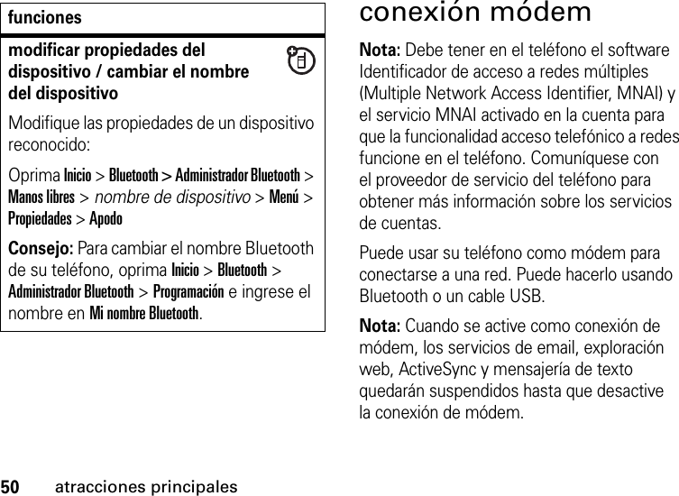 50atracciones principalesconexión módemNota: Debe tener en el teléfono el software Identificador de acceso a redes múltiples (Multiple Network Access Identifier, MNAI) y el servicio MNAI activado en la cuenta para que la funcionalidad acceso telefónico a redes funcione en el teléfono. Comuníquese con el proveedor de servicio del teléfono para obtener más información sobre los servicios de cuentas.Puede usar su teléfono como módem para conectarse a una red. Puede hacerlo usando Bluetooth o un cable USB.Nota: Cuando se active como conexión de módem, los servicios de email, exploración web, ActiveSync y mensajería de texto quedarán suspendidos hasta que desactive la conexión de módem.modificar propiedades del dispositivo / cambiar el nombre del dispositivoModifique las propiedades de un dispositivo reconocido:Oprima Inicio &gt; Bluetooth &gt; Administrador Bluetooth &gt; Manos libres &gt; nombre de dispositivo &gt; Menú &gt; Propiedades &gt; ApodoConsejo: Para cambiar el nombre Bluetooth de su teléfono, oprima Inicio &gt; Bluetooth &gt; Administrador Bluetooth &gt; Programación e ingrese el nombre en Mi nombre Bluetooth.funciones