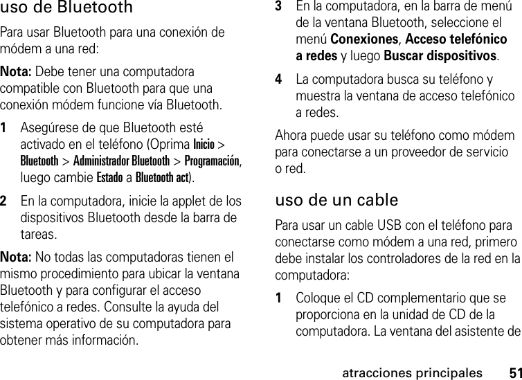 51atracciones principalesuso de BluetoothPara usar Bluetooth para una conexión de módem a una red:Nota: Debe tener una computadora compatible con Bluetooth para que una conexión módem funcione vía Bluetooth.  1Asegúrese de que Bluetooth esté activado en el teléfono (Oprima Inicio &gt; Bluetooth &gt; Administrador Bluetooth &gt; Programación, luego cambie Estado a Bluetooth act).2En la computadora, inicie la applet de los dispositivos Bluetooth desde la barra de tareas.Nota: No todas las computadoras tienen el mismo procedimiento para ubicar la ventana Bluetooth y para configurar el acceso telefónico a redes. Consulte la ayuda del sistema operativo de su computadora para obtener más información.3En la computadora, en la barra de menú de la ventana Bluetooth, seleccione el menú Conexiones, Acceso telefónico a redes y luego Buscar dispositivos.4La computadora busca su teléfono y muestra la ventana de acceso telefónico a redes. Ahora puede usar su teléfono como módem para conectarse a un proveedor de servicio ored.uso de un cablePara usar un cable USB con el teléfono para conectarse como módem a una red, primero debe instalar los controladores de la red en la computadora:  1Coloque el CD complementario que se proporciona en la unidad de CD de la computadora. La ventana del asistente de 