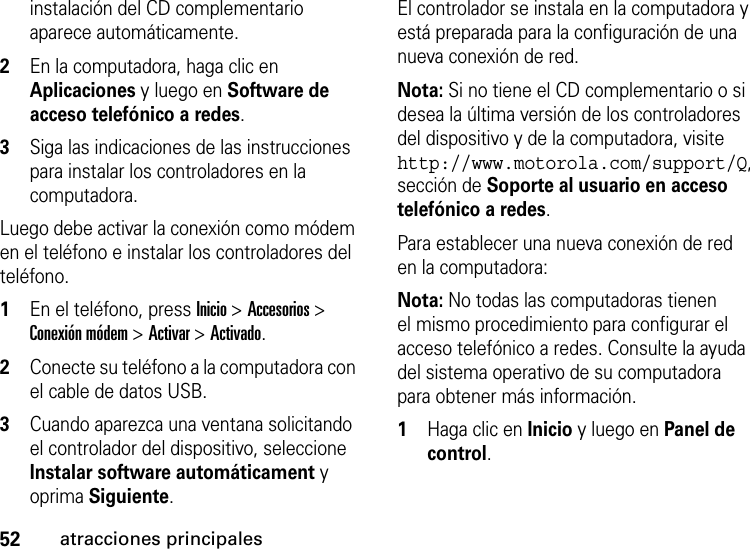 52atracciones principalesinstalación del CD complementario aparece automáticamente.2En la computadora, haga clic en Aplicaciones y luego en Software de acceso telefónico a redes.3Siga las indicaciones de las instrucciones para instalar los controladores en la computadora.Luego debe activar la conexión como módem en el teléfono e instalar los controladores del teléfono.  1En el teléfono, press Inicio &gt; Accesorios &gt; Conexión módem &gt;Activar &gt;Activado. 2Conecte su teléfono a la computadora con el cable de datos USB. 3Cuando aparezca una ventana solicitando el controlador del dispositivo, seleccione Instalar software automáticament y oprima Siguiente.El controlador se instala en la computadora y está preparada para la configuración de una nueva conexión de red.Nota: Si no tiene el CD complementario o si desea la última versión de los controladores del dispositivo y de la computadora, visite http://www.motorola.com/support/Q, sección de Soporte al usuario en acceso telefónico a redes.Para establecer una nueva conexión de red en la computadora:Nota: No todas las computadoras tienen el mismo procedimiento para configurar el acceso telefónico a redes. Consulte la ayuda del sistema operativo de su computadora para obtener más información.  1Haga clic en Inicio y luego en Panel de control. 