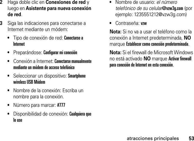 53atracciones principales2Haga doble clic en Conexiones de red y luego en Asistente para nueva conexión de red. 3Siga las indicaciones para conectarse a Internet mediante un módem: •Tipo de conexión de red: Conectarse a Internet •Preparándose: Configurar mi conexión •Conexión a Internet: Conectarse manualmente mediante un módem de acceso telefónico •Seleccionar un dispositivo: Smartphone wireless USB Módem •Nombre de la conexión: Escriba un nombre para la conexión.•Número para marcar: #777•Disponibilidad de conexión: Cualquiera que lo use •Nombre de usuario: el número telefónico de su celular@vzw3g.com (por ejemplo: 1235551212@vzw3g.com)•Contraseña: vzw Nota: Si no va a usar el teléfono como la conexión a Internet predeterminada, NO marque Establecer como conexión predeterminada.Nota: Si el firewall de Microsoft Windows no está activado NO marque Activar firewall para conexión de Internet en esta conexión.