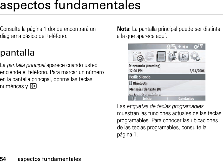 54aspectos fundamentalesaspectos fundamentalesConsulte la página 1 donde encontrará un diagrama básico del teléfono.pantallaLa pantalla principal aparece cuando usted enciende el teléfono. Para marcar un número en la pantalla principal, oprima las teclas numéricas y N.Nota: La pantalla principal puede ser distinta a la que aparece aquí.Las etiquetas de teclas programables muestran las funciones actuales de las teclas programables. Para conocer las ubicaciones de las teclas programables, consulte la página 1.