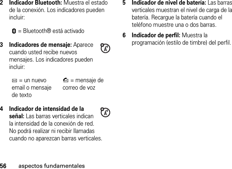 56aspectos fundamentales2 Indicador Bluetooth: Muestra el estado de la conexión. Los indicadores pueden incluir:3 Indicadores de mensaje: Aparece cuando usted recibe nuevos mensajes. Los indicadores pueden incluir:4 Indicador de intensidad de la señal: Las barras verticales indican la intensidad de la conexión de red. No podrá realizar ni recibir llamadas cuando no aparezcan barras verticales.5 Indicador de nivel de batería: Las barras verticales muestran el nivel de carga de la batería. Recargue la batería cuando el teléfono muestre una o dos barras.6 Indicador de perfil: Muestra la programación (estilo de timbre) del perfil. E= Bluetooth® está activadoC= un nuevo email o mensaje de textoB= mensaje de correo de voz