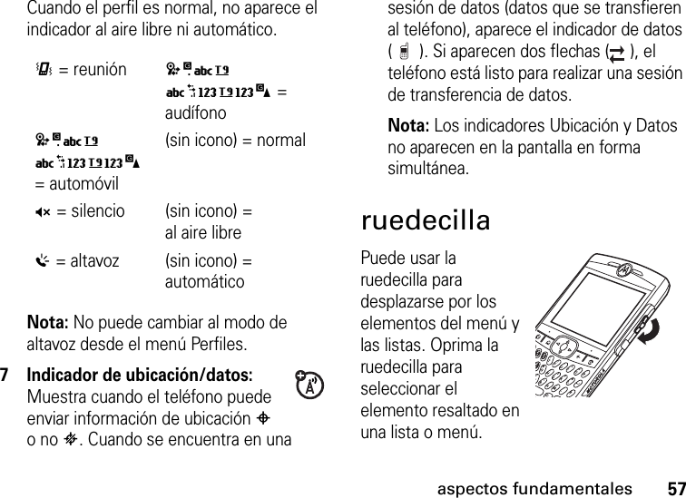 57aspectos fundamentalesCuando el perfil es normal, no aparece el indicador al aire libre ni automático.Nota: No puede cambiar al modo de altavoz desde el menú Perfiles. 7 Indicador de ubicación/datos: Muestra cuando el teléfono puede enviar información de ubicación # o no $. Cuando se encuentra en una sesión de datos (datos que se transfieren al teléfono), aparece el indicador de datos ( ). Si aparecen dos flechas ( ), el teléfono está listo para realizar una sesión de transferencia de datos.Nota: Los indicadores Ubicación y Datos no aparecen en la pantalla en forma simultánea.ruedecillaPuede usar la ruedecilla para desplazarse por los elementos del menú y las listas. Oprima la ruedecilla para seleccionar el elemento resaltado en una lista o menú.&lt;= reunión(sin icono) = audífono(sin icono) = automóvil(sin icono) = normalQ= silencio (sin icono) = al aire libre%= altavoz (sin icono) = automático