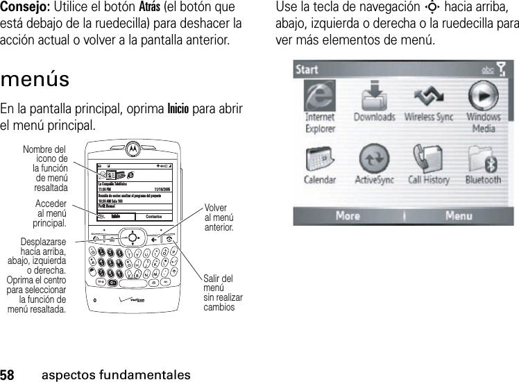 58aspectos fundamentalesConsejo: Utilice el botón Atrás (el botón que está debajo de la ruedecilla) para deshacer la acción actual o volver a la pantalla anterior.menúsEn la pantalla principal, oprima Inicio para abrir el menú principal.Use la tecla de navegación S hacia arriba, abajo, izquierda o derecha o la ruedecilla para ver más elementos de menú.La Compañía Telefónica11:36 PMReunión de socios: analizar el programa del proyecto10:30 AM Sala 100Perfil: Normal11/10/2005ContactosC  #QJ0aEspacioInicioInicioDesplazarsehacia arriba,abajo, izquierdao derecha.Oprima el centropara seleccionarla función demenú resaltada.Accederal menúprincipal.Nombre del icono dela funciónde menúresaltadaSalir del menú sin realizar cambiosVolver al menú anterior.