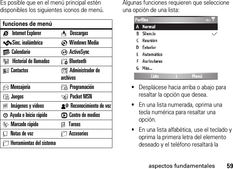 59aspectos fundamentalesEs posible que en el menú principal estén disponibles los siguientes iconos de menú.Algunas funciones requieren que seleccione una opción de una lista:•Desplácese hacia arriba o abajo para resaltar la opción que desea.•En una lista numerada, oprima una tecla numérica para resaltar una opción.•En una lista alfabética, use el teclado y oprima la primera letra del elemento deseado y el teléfono resaltará la funciones de menúgInternet Explorer w DescargasvSinc. inalámbrica cWindows MediaG Calendario AActiveSyncI Historial de llamadas 0BluetoothKContactos s Administrador de archivosUMensajería MProgramaciónOJuegos ePocket MSNaImágenes y videos tReconocimiento de voz1Ayuda e Inicio rápido rCentro de mediosiMarcado rápido m TareasY Notas de voz SAccesoriosSHerramientas del sistema