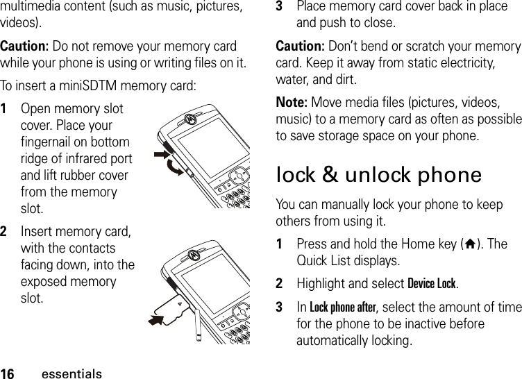 16essentialsmultimedia content (such as music, pictures, videos).Caution: Do not remove your memory card while your phone is using or writing files on it. To insert a miniSDTM memory card:  1Open memory slot cover. Place your fingernail on bottom ridge of infrared port and lift rubber cover from the memory slot.2Insert memory card, with the contacts facing down, into the exposed memory slot.3Place memory card cover back in place and push to close.Caution: Don’t bend or scratch your memory card. Keep it away from static electricity, water, and dirt.Note: Move media files (pictures, videos, music) to a memory card as often as possible to save storage space on your phone.lock &amp; unlock phoneYou can manually lock your phone to keep others from using it.   1Press and hold the Home key (Y). The Quick List displays.2Highlight and select Device Lock.3In Lock phone after, select the amount of time for the phone to be inactive before automatically locking.