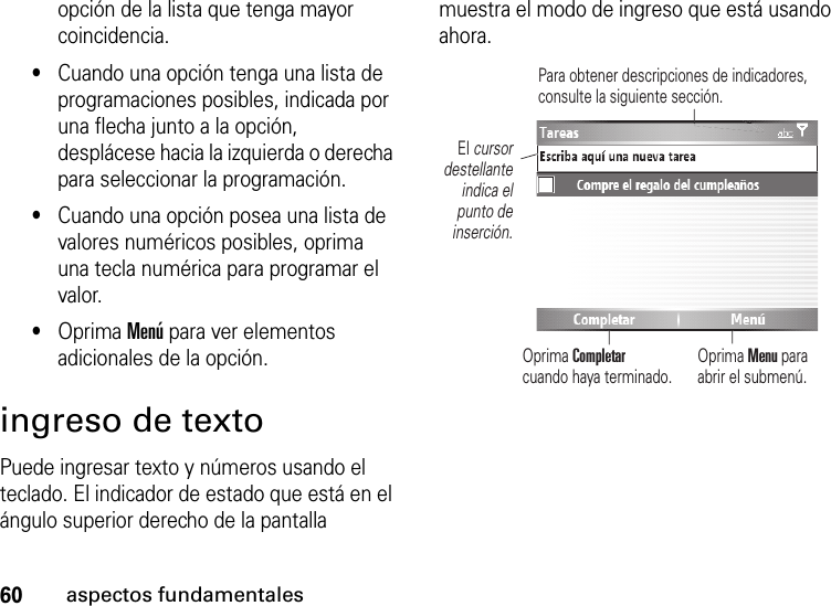 60aspectos fundamentalesopción de la lista que tenga mayor coincidencia.•Cuando una opción tenga una lista de programaciones posibles, indicada por una flecha junto a la opción, desplácese hacia la izquierda o derecha para seleccionar la programación.•Cuando una opción posea una lista de valores numéricos posibles, oprima una tecla numérica para programar el valor.•Oprima Menú para ver elementos adicionales de la opción.ingreso de textoPuede ingresar texto y números usando el teclado. El indicador de estado que está en el ángulo superior derecho de la pantalla muestra el modo de ingreso que está usando ahora.Oprima Menu para abrir el submenú.El cursordestellanteindica elpunto deinserción.Oprima Completarcuando haya terminado.Para obtener descripciones de indicadores, consulte la siguiente sección.